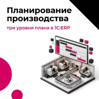 Планирование производства в 1С:ERP – три уровня плана и что нужно для каждого